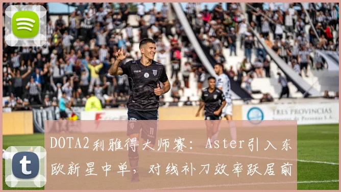DOTA2利雅得大师赛：Aster引入东欧新星中单，对线补刀效率跃居前五