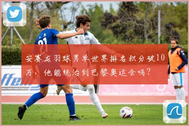 安赛龙羽球男单世界排名积分破10万，他能统治到巴黎奥运会吗？