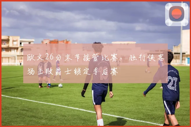 欧文26分末节接管比赛，独行侠客场击败爵士锁定季后赛